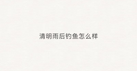 清明雨后钓鱼怎么样(清明后鱼好钓吗)