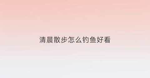 “清晨散步怎么钓鱼好看(清晨钓鱼技巧)