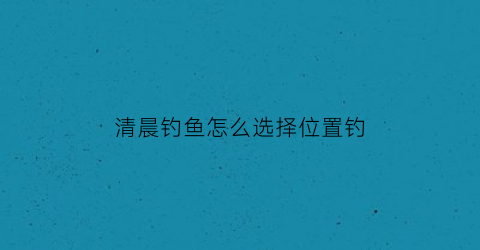 清晨钓鱼怎么选择位置钓(清晨钓鱼钓底还是钓浮)