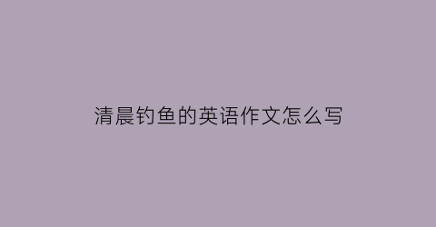 “清晨钓鱼的英语作文怎么写(清晨钓鱼的英语作文怎么写初一)