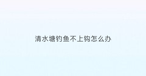 “清水塘钓鱼不上钩怎么办(水清钓不到鱼)