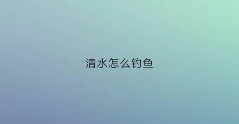 “清水怎么钓鱼(怎样钓清水里面的鱼)