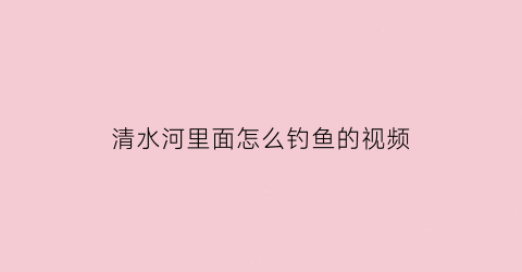 “清水河里面怎么钓鱼的视频(清水河钓鱼最佳河段)