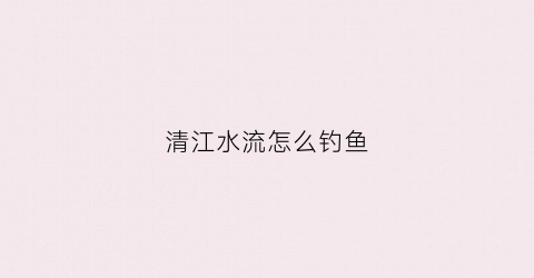 清江水流怎么钓鱼(如何垂钓清江鱼)