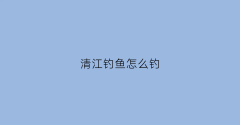 清江钓鱼怎么钓(清江钓鱼怎么钓视频)