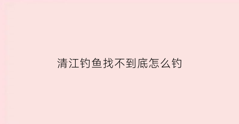 “清江钓鱼找不到底怎么钓(清江钓鱼最佳河段)