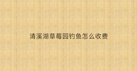 清溪湖草莓园钓鱼怎么收费(清溪小河桥草莓)