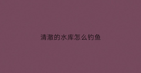 清澈的水库怎么钓鱼(水库的水太清澈怎么钓鱼)