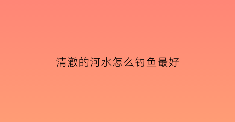 清澈的河水怎么钓鱼最好(清澈河道)