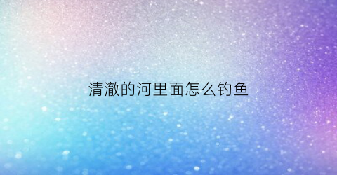 清澈的河里面怎么钓鱼(清澈的小河里有什么鱼)