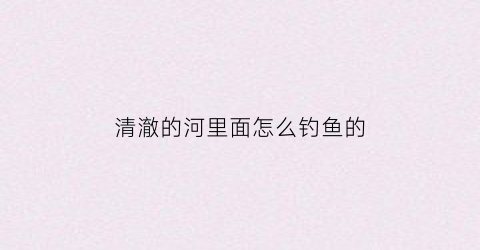 清澈的河里面怎么钓鱼的(清澈的小河里有什么鱼)