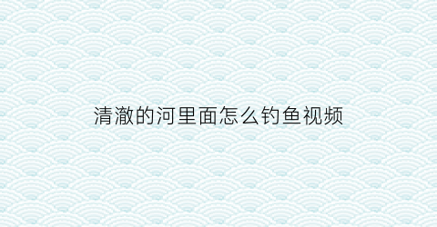清澈的河里面怎么钓鱼视频(河水太清澈了怎么钓鲫鱼)