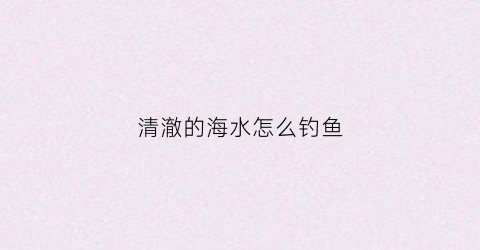 清澈的海水怎么钓鱼(清澈的海水怎么钓鱼最好)