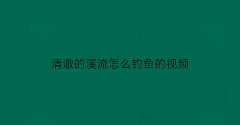 清澈的溪流怎么钓鱼的视频(清澈的溪流描写片段)