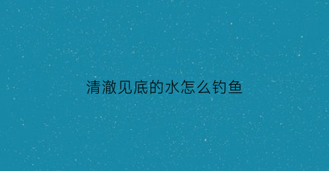 清澈见底的水怎么钓鱼(清澈见底的水怎么钓鱼视频)