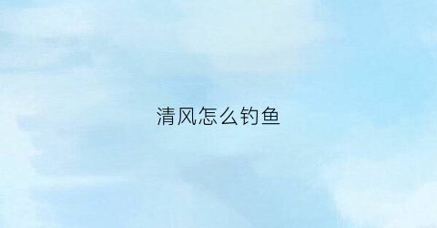 清风怎么钓鱼(清风怎么钓鱼效果好)