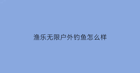 渔乐无限户外钓鱼怎么样(渔乐无限是什么意思)