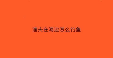 渔夫在海边怎么钓鱼(渔夫在海边怎么钓鱼视频)