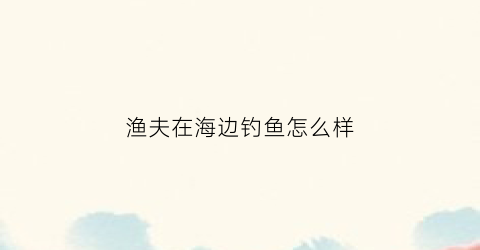 渔夫在海边钓鱼怎么样(渔夫住在海边)