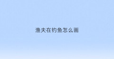 渔夫在钓鱼怎么画(渔夫在钓鱼怎么画图片)