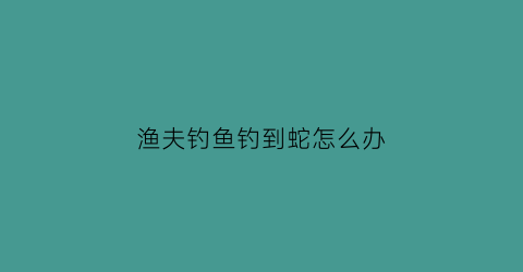渔夫钓鱼钓到蛇怎么办(脑筋急转弯渔夫钓鱼钓到什么)
