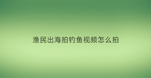 “渔民出海拍钓鱼视频怎么拍(出海海钓视频)