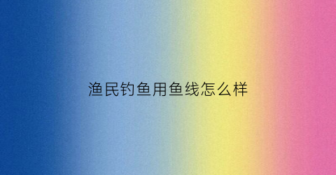 渔民钓鱼用鱼线怎么样(钓友们都用什么鱼线)