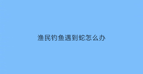 渔民钓鱼遇到蛇怎么办(渔民钓鱼遇到蛇怎么办视频)