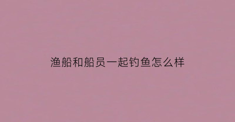 渔船和船员一起钓鱼怎么样(渔船和船员一起钓鱼怎么样写)