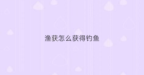 渔获怎么获得钓鱼(渔获钓鱼点位置)