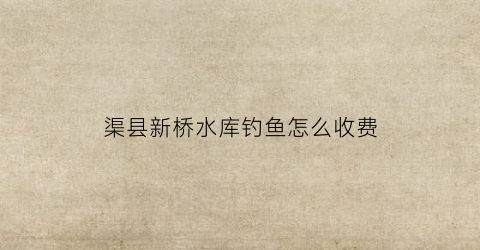 渠县新桥水库钓鱼怎么收费(隆昌新桥水库可以钓鱼不)