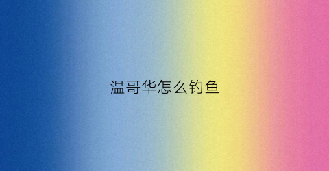 温哥华怎么钓鱼(温哥华海钓)