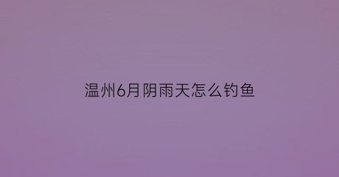 温州6月阴雨天怎么钓鱼(下雨天温州去什么地方玩)