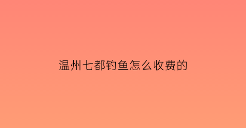 温州七都钓鱼怎么收费的(七都钓鱼塘怎么收费)