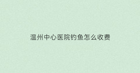 “温州中心医院钓鱼怎么收费(温州中心医院挂号电话号码多少)