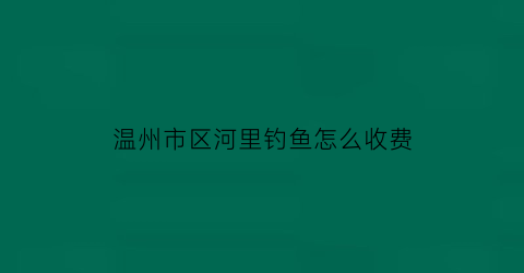 “温州市区河里钓鱼怎么收费(温州市区河里钓鱼怎么收费的)