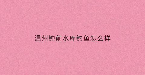 温州钟前水库钓鱼怎么样(钟前水库钓鱼收费吗)