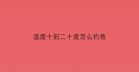 温度十到二十度怎么钓鱼(20度怎么钓鱼)