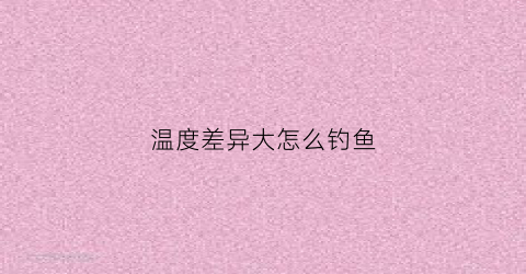 温度差异大怎么钓鱼(温差越小钓鱼越好)