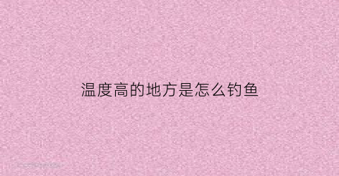 温度高的地方是怎么钓鱼(温度高钓鱼用什么饵料)