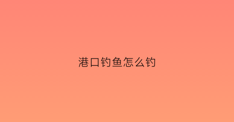港口钓鱼怎么钓(港口海钓怎么钓)