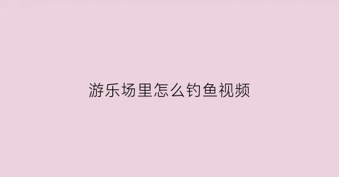 游乐场里怎么钓鱼视频(游乐场里怎么钓鱼视频教程)