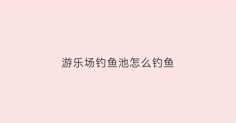 游乐场钓鱼池怎么钓鱼(游乐场钓鱼池怎么钓鱼的)