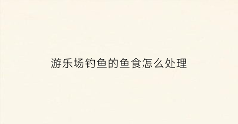 游乐场钓鱼的鱼食怎么处理(游乐场钓鱼游戏技巧)
