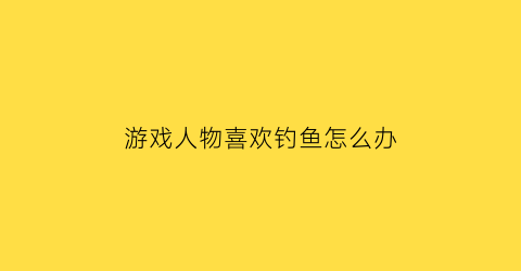 “游戏人物喜欢钓鱼怎么办(喜欢钓鱼的人叫什么外号)