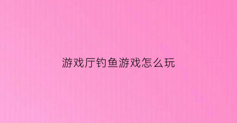 游戏厅钓鱼游戏怎么玩(游戏厅打鱼攻略)