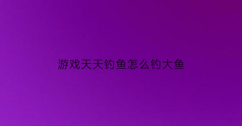 “游戏天天钓鱼怎么钓大鱼(天天钓鱼app官方下载)