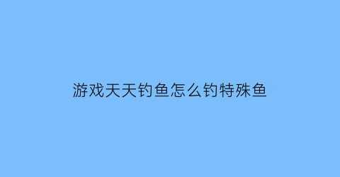 游戏天天钓鱼怎么钓特殊鱼(天天爱钓鱼怎么玩)