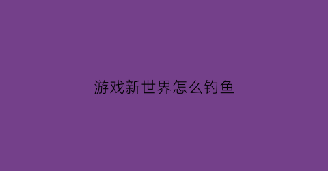 “游戏新世界怎么钓鱼(游戏新世界怎么钓鱼的)