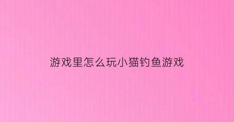 游戏里怎么玩小猫钓鱼游戏(游戏里怎么玩小猫钓鱼游戏视频)